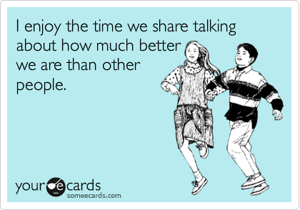 I enjoy the time we share talking about how much better
we are than other
people.