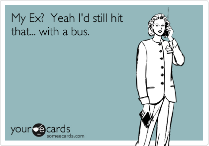 My Ex?  Yeah I'd still hit
that... with a bus. 