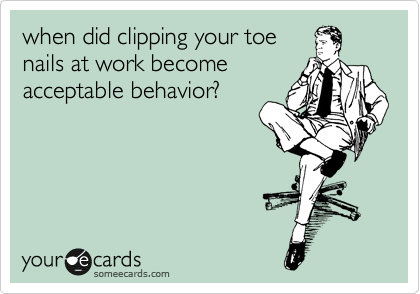 when did clipping your toe
nails at work become
acceptable behavior?