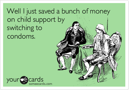 Well I just saved a bunch of money on child support by 
switching to
condoms.