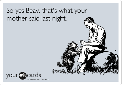 So yes Beav. that's what your mother said last night.