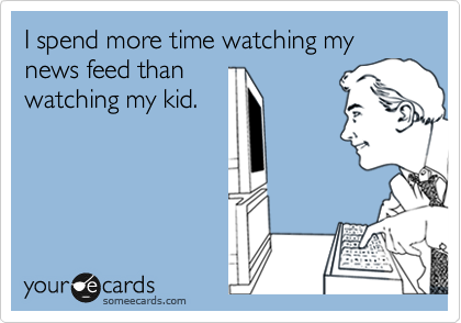 I spend more time watching my news feed than
watching my kid.
