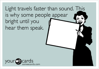 Light travels faster than sound. This is why some people appear 
bright until you 
hear them speak.