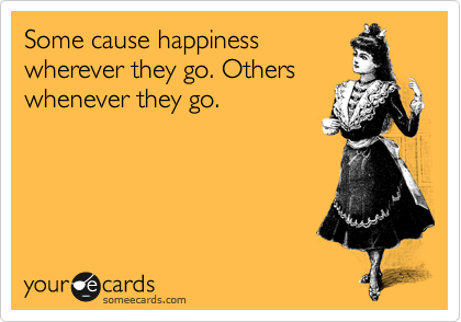 Some cause happiness 
wherever they go. Others whenever they go.