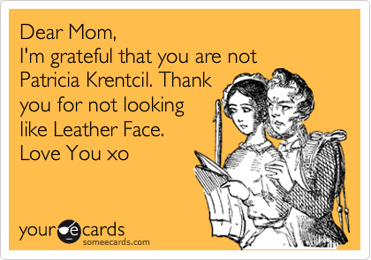 Dear Mom,
I'm grateful that you are not
Patricia Krentcil. Thank
you for not looking 
like Leather Face.
Love You xo