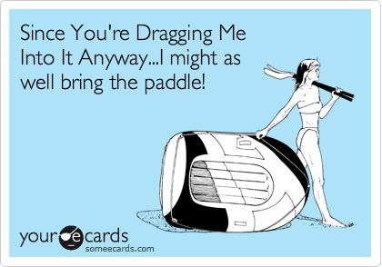 Since You're Dragging Me 
Into It Anyway...I might as
well bring the paddle!