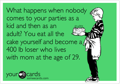 What happens when nobody 
comes to your parties as a
kid and then as an
adult? You eat all the
cake yourself and become a
400 lb loser who lives
with mom at the age of 29.