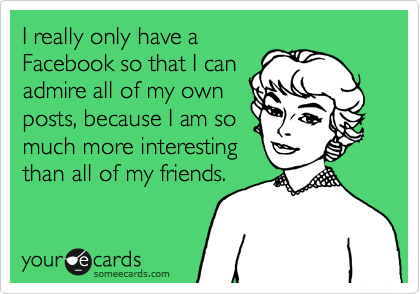 I really only have a
Facebook so that I can
admire all of my own
posts, because I am so
much more interesting
than all of my friends. 