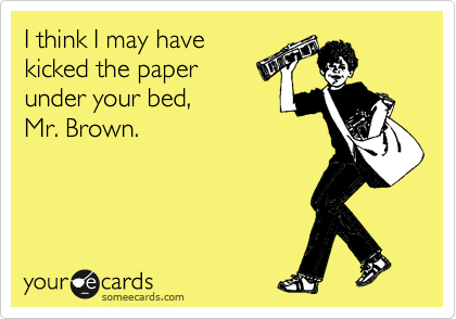I think I may have
kicked the paper
under your bed, 
Mr. Brown.
