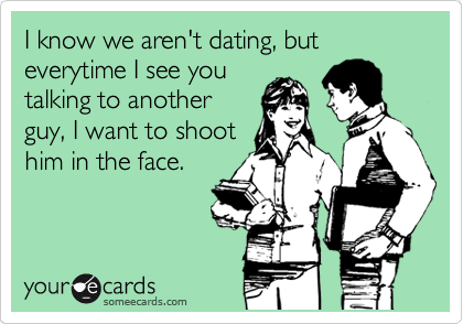 I know we aren't dating, but everytime I see you
talking to another
guy, I want to shoot
him in the face.