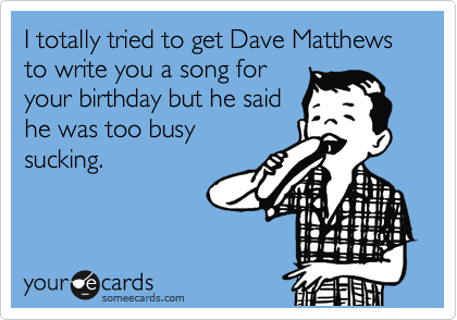 I totally tried to get Dave Matthews to write you a song for
your birthday but he said
he was too busy
sucking. 