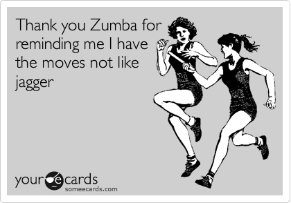 Thank you Zumba for
reminding me I have
the moves not like
jagger
