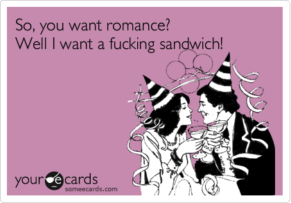 So, you want romance?
Well I want a fucking sandwich!