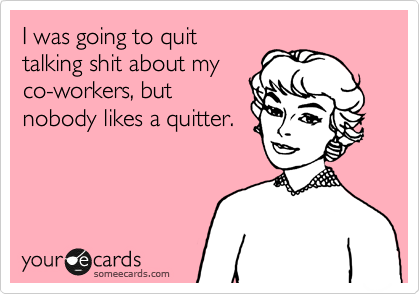 I was going to quit
talking shit about my
co-workers, but
nobody likes a quitter.