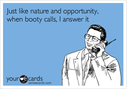 Just like nature and opportunity, when booty calls, I answer it