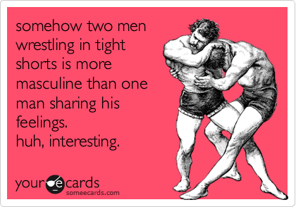 somehow two men
wrestling in tight
shorts is more
masculine than one
man sharing his
feelings. 
huh, interesting.