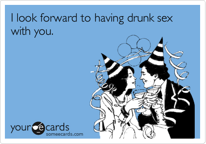 I look forward to having drunk sex with you.