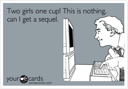Two girls one cup! This is nothing, can I get a sequel.