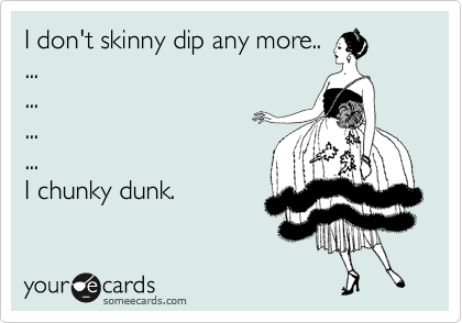 I don't skinny dip any more.. 
...
...
...
...
I chunky dunk.