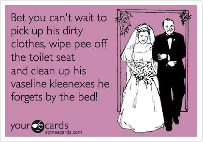 Bet you can't wait to 
pick up his dirty
clothes, wipe pee off
the toilet seat
and clean up his
vaseline kleenexes he 
forgets by the bed!