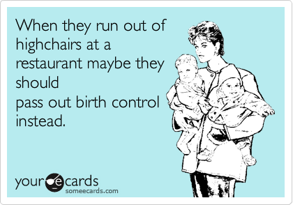 When they run out of
highchairs at a
restaurant maybe they
should
pass out birth control
instead. 