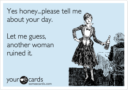 Yes honey...please tell me
about your day.

Let me guess,
another woman
ruined it.