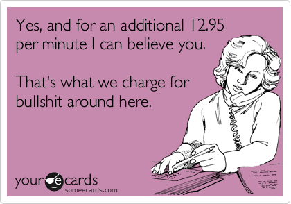 Yes, and for an additional 12.95
per minute I can believe you.

That's what we charge for
bullshit around here.