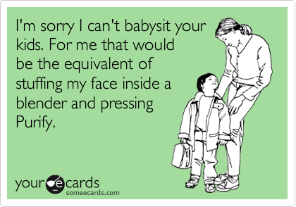 I'm sorry I can't babysit your
kids. For me that would
be the equivalent of
stuffing my face inside a
blender and pressing
Purify.