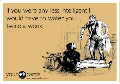If you were any less intelligent I would have to water you
twice a week.