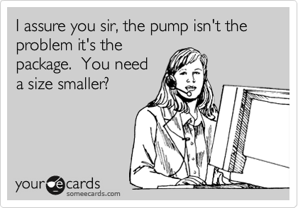 I assure you sir, the pump isn't the problem it's the
package.  You need
a size smaller?