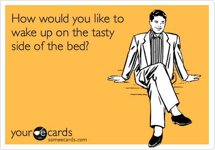 How would you like to
wake up on the tasty
side of the bed?