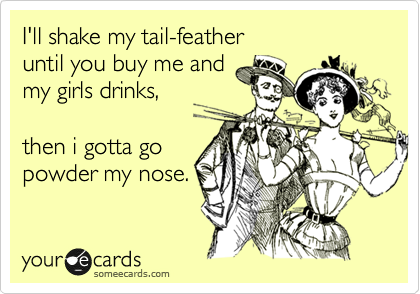 I'll shake my tail-feather
until you buy me and 
my girls drinks,

then i gotta go
powder my nose.
