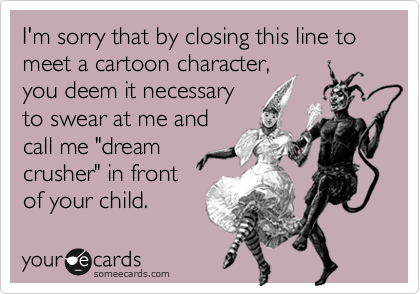 I'm sorry that by closing this line to meet a cartoon character,
you deem it necessary
to swear at me and
call me "dream
crusher" in front
of your child.