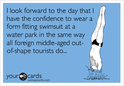 I look forward to the day that I
have the confidence to wear a
form fitting swimsuit at a
water park in the same way
all foreign middle-aged out-
of-shape tourists do...