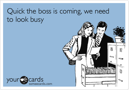 Quick the boss is coming, we need
to look busy