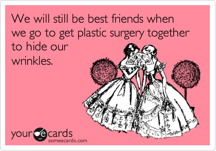We will still be best friends when we go to get plastic surgery together to hide our
wrinkles.