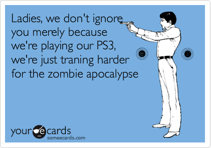 Ladies, we don't ignore
you merely because
we're playing our PS3,
we're just traning harder
for the zombie apocalypse