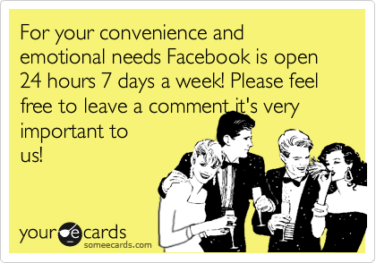 For your convenience and emotional needs Facebook is open 24 hours 7 days a week! Please feel free to leave a comment it's very important to
us! 
 