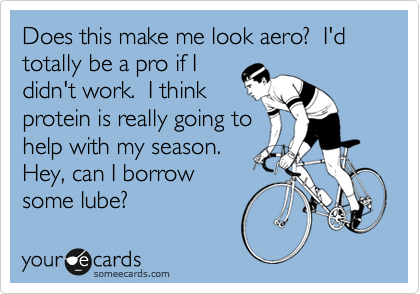 Does this make me look aero?  I'd totally be a pro if I
didn't work.  I think
protein is really going to
help with my season. 
Hey, can I borrow
some lube?  