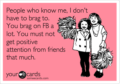People who know me, I don't
have to brag to.
You brag on FB a
lot. You must not
get positive
attention from friends
that much.