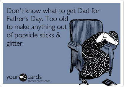 Don't know what to get Dad for Father's Day. Too old
to make anything out
of popsicle sticks &
glitter. 