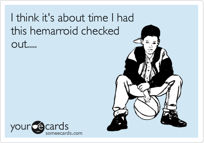 I think it's about time I had
this hemarroid checked
out.....