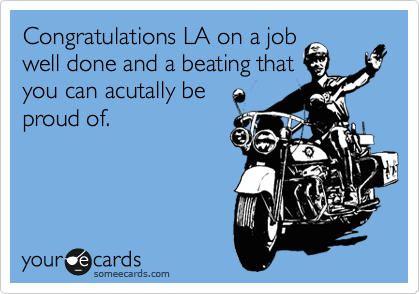 Congratulations LA on a job
well done and a beating that
you can acutally be
proud of. 