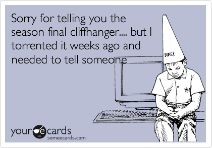 Sorry for telling you the
season final cliffhanger.... but I
torrented it weeks ago and
needed to tell someone