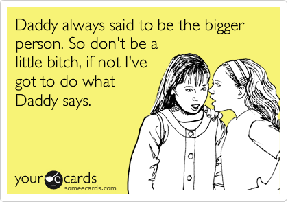 Daddy always said to be the bigger person. So don't be a
little bitch, if not I've
got to do what
Daddy says. 