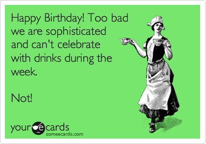 Happy Birthday! Too bad
we are sophisticated
and can't celebrate 
with drinks during the
week.

Not!