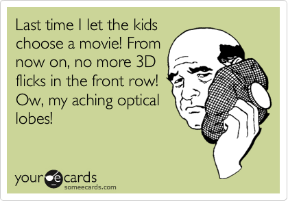 Last time I let the kids
choose a movie! From
now on, no more 3D
flicks in the front row!
Ow, my aching optical
lobes!