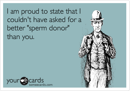 I am proud to state that I
couldn't have asked for a
better "sperm donor"
than you.