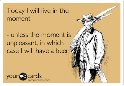 Today I will live in the
moment

- unless the moment is
unpleasant, in which
case I will have a beer.