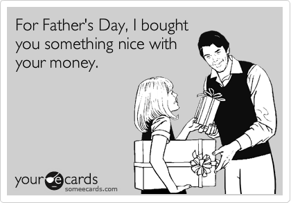 For Father's Day, I bought
you something nice with
your money.